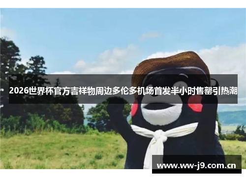 2026世界杯官方吉祥物周边多伦多机场首发半小时售罄引热潮 2026世界杯官方吉祥物周边多伦多机场首发半小时售罄引热潮
