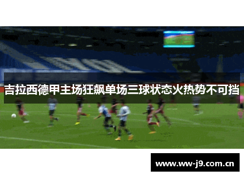 吉拉西德甲主场狂飙单场三球状态火热势不可挡 吉拉西德甲主场狂飙单场三球状态火热势不可挡